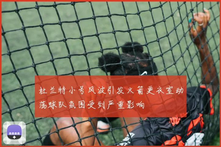 杜兰特小号风波引发火箭更衣室动荡球队氛围受到严重影响