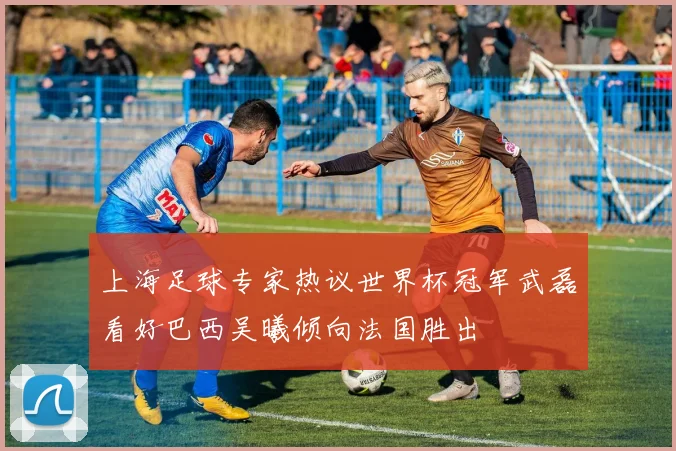 上海足球专家热议世界杯冠军武磊看好巴西吴曦倾向法国胜出