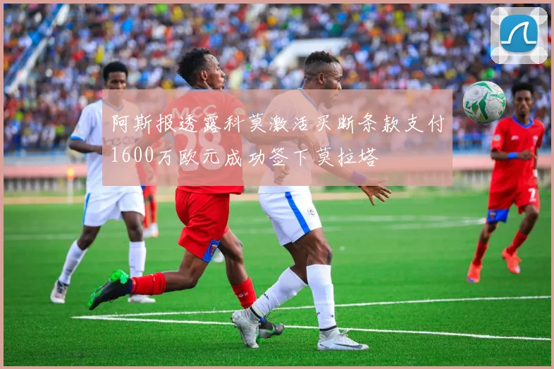 阿斯报透露科莫激活买断条款支付1600万欧元成功签下莫拉塔