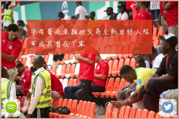 字母哥尚未推动交易至凯尔特人绿军成其潜在下家