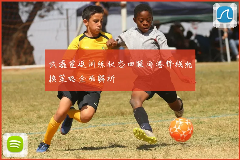 武磊重返训练状态回暖海港锋线轮换策略全面解析