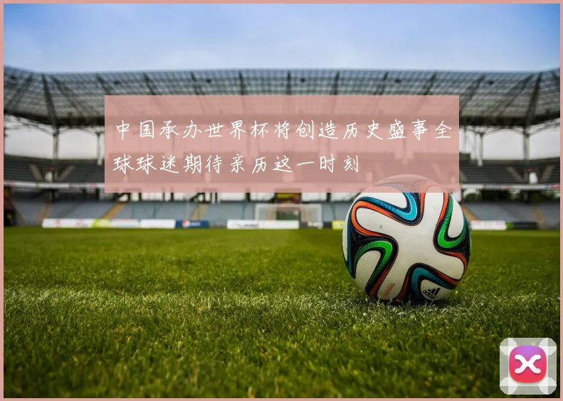 中国承办世界杯将创造历史盛事全球球迷期待亲历这一时刻
