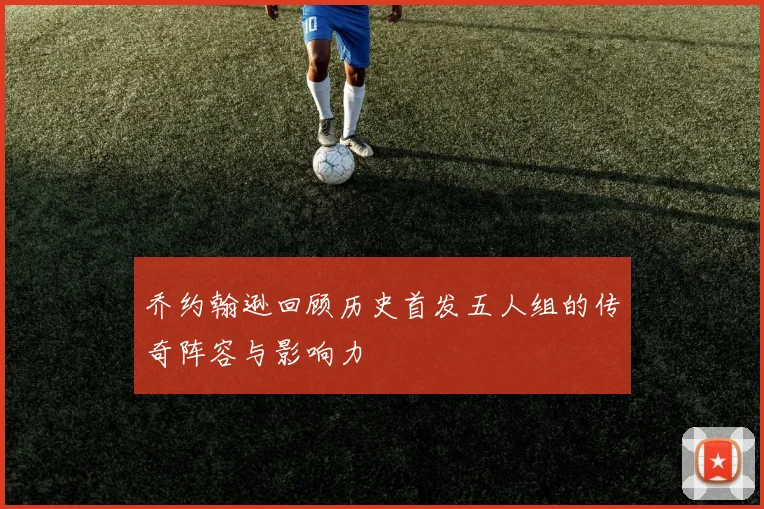 乔约翰逊回顾历史首发五人组的传奇阵容与影响力