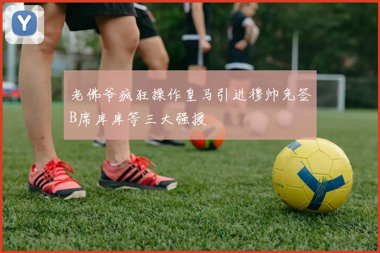 老佛爷疯狂操作皇马引进穆帅免签B席库库等三大强援