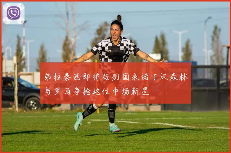 弗拉泰西即将告别国米诺丁汉森林与罗马争抢这位中场新星