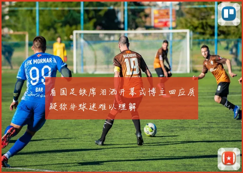 看国足缺席泪洒开幕式博主回应质疑称非球迷难以理解