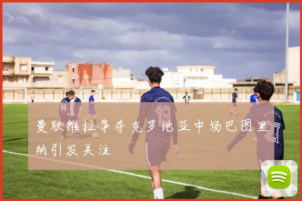 曼联维拉争夺克罗地亚中场巴图里纳引发关注