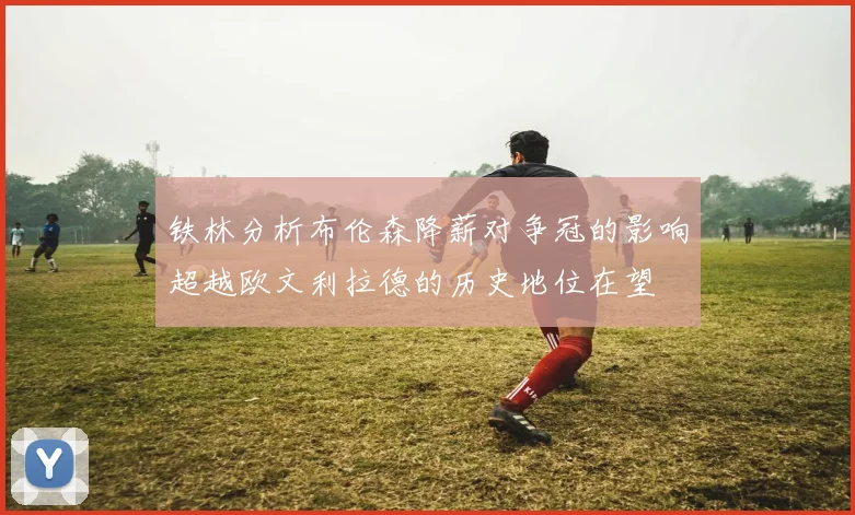 铁林分析布伦森降薪对争冠的影响超越欧文利拉德的历史地位在望