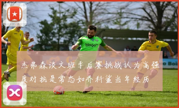 杰弗森谈文班季后赛挑战认为高强度对抗是常态如乔科鲨当年经历