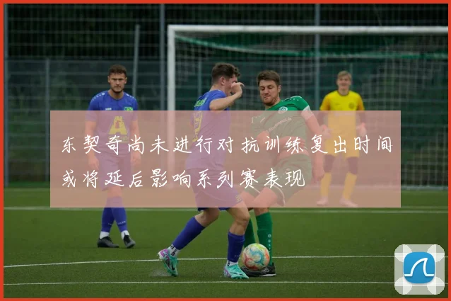 东契奇尚未进行对抗训练复出时间或将延后影响系列赛表现