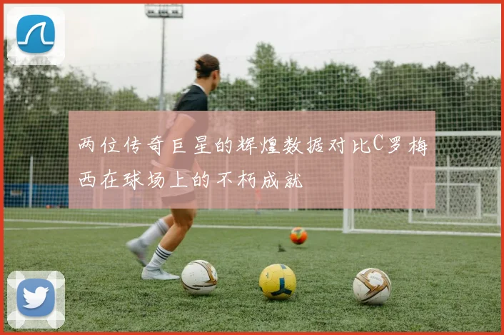 两位传奇巨星的辉煌数据对比C罗梅西在球场上的不朽成就