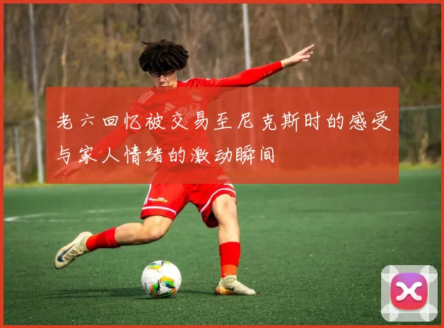 老六回忆被交易至尼克斯时的感受与家人情绪的激动瞬间
