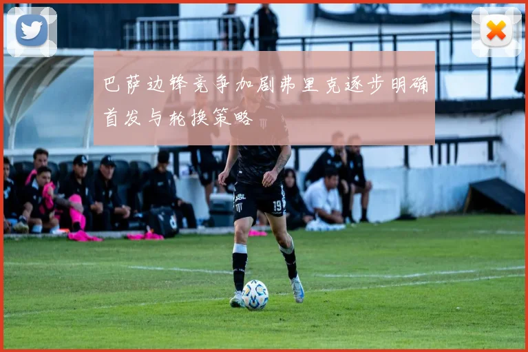 巴萨边锋竞争加剧弗里克逐步明确首发与轮换策略
