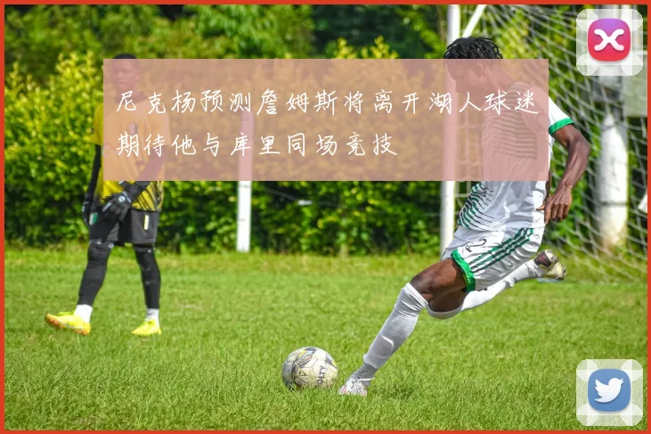 尼克杨预测詹姆斯将离开湖人球迷期待他与库里同场竞技