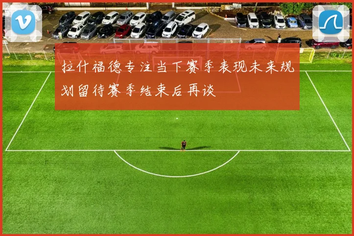 拉什福德专注当下赛季表现未来规划留待赛季结束后再谈