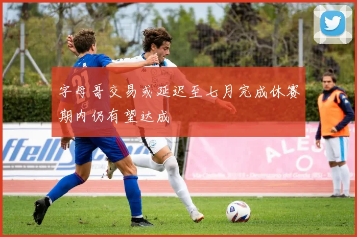 字母哥交易或延迟至七月完成休赛期内仍有望达成