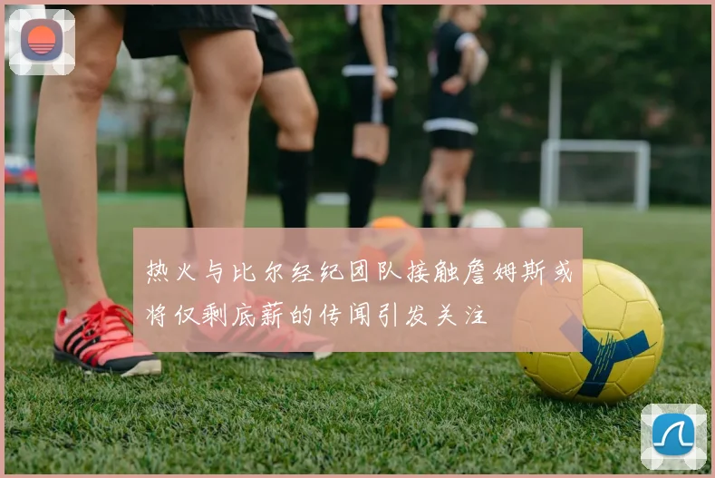 热火与比尔经纪团队接触詹姆斯或将仅剩底薪的传闻引发关注