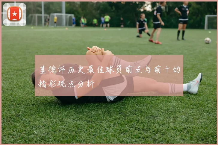 基德评历史最佳球员前五与前十的精彩观点分析