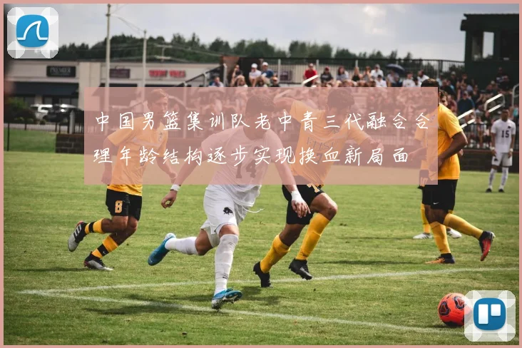 中国男篮集训队老中青三代融合合理年龄结构逐步实现换血新局面