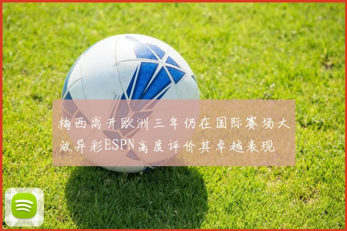 梅西离开欧洲三年仍在国际赛场大放异彩ESPN高度评价其卓越表现
