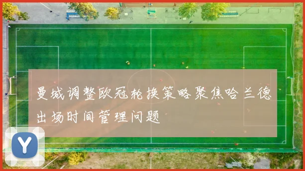 曼城调整欧冠轮换策略聚焦哈兰德出场时间管理问题